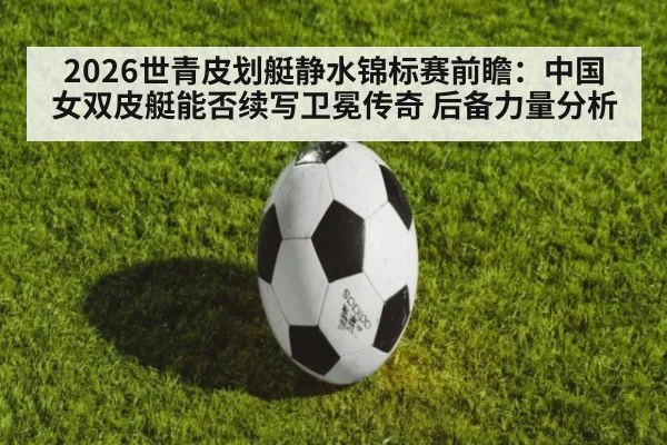 2026世青皮划艇静水锦标赛前瞻：中国女双皮艇能否续写卫冕传奇 后备力量分析