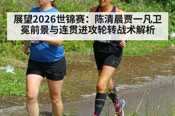 展望2026世锦赛:陈清晨贾一凡卫冕前景与连贯进攻轮转战术解析
